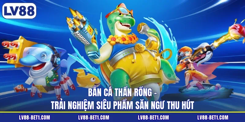 Bắn Cá Thần Rồng - Trải Nghiệm Siêu Phẩm Săn Ngư Thu Hút